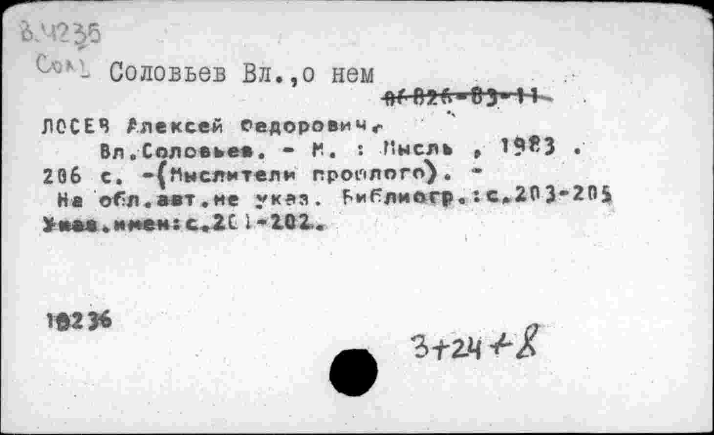 ﻿ЛГ2
Соловьев Вл.,о нем
■ВГП?.П"03‘ 1К
ЛОСЕВ Алексей еедоровичг
Вл.Соловьев. • К. : Пнслв , 206 с. -(Мыслители прошлого). -
На обл.авт.ме указ. Библмогр.:с.Ю3 >«м. имен: с*2С 1*101.
1«23^